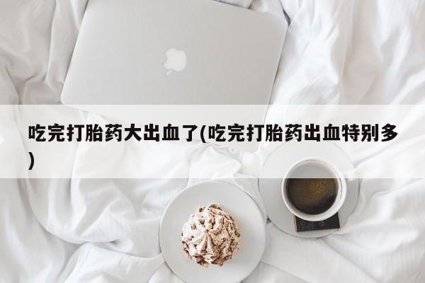 网上如何购买堕胎药吃完打胎药大出血了(吃完打胎药出血特别多)