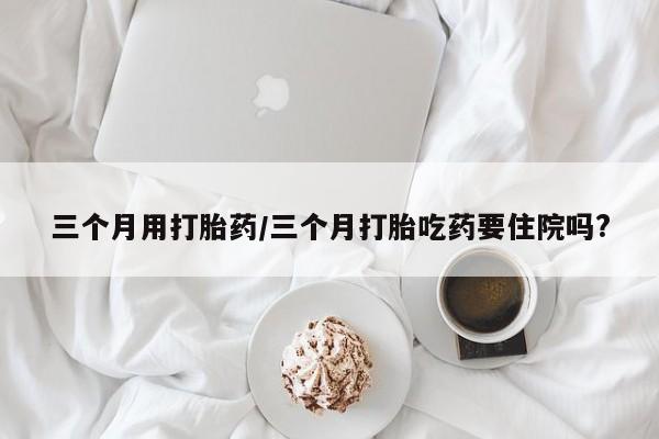 网上如何购买堕胎药三个月用打胎药/三个月打胎吃药要住院吗?