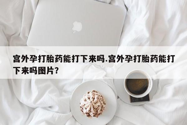 网上如何购买堕胎药宫外孕打胎药能打下来吗.宫外孕打胎药能打下来吗图片？
