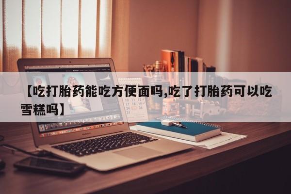 网上如何购买堕胎药【吃打胎药能吃方便面吗,吃了打胎药可以吃雪糕吗】