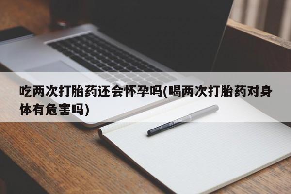 网上如何购买堕胎药吃两次打胎药还会怀孕吗(喝两次打胎药对身体有危害吗)