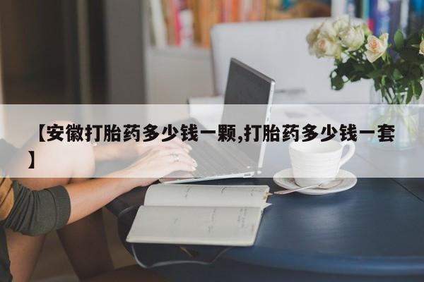 网上如何购买堕胎药【安徽打胎药多少钱一颗,打胎药多少钱一套】