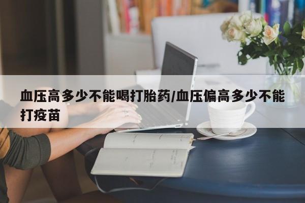 网上如何购买堕胎药血压高多少不能喝打胎药/血压偏高多少不能打疫苗