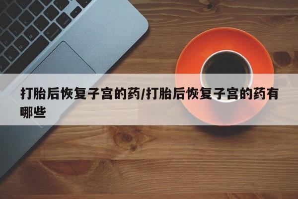 网上如何购买堕胎药打胎后恢复子宫的药/打胎后恢复子宫的药有哪些