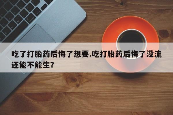 网上如何购买堕胎药吃了打胎药后悔了想要.吃打胎药后悔了没流还能不能生？