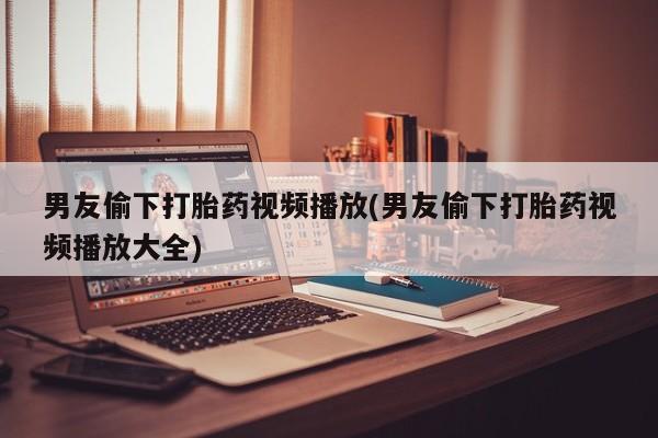 网上如何购买堕胎药男友偷下打胎药视频播放(男友偷下打胎药视频播放大全)