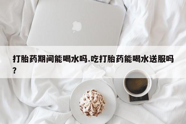 网上如何购买堕胎药打胎药期间能喝水吗.吃打胎药能喝水送服吗？