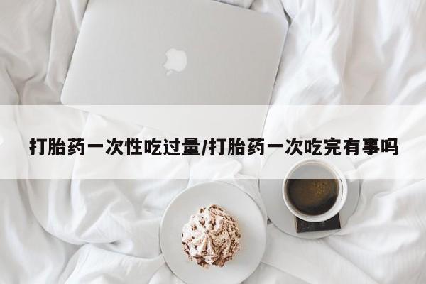 网上如何购买堕胎药打胎药一次性吃过量/打胎药一次吃完有事吗