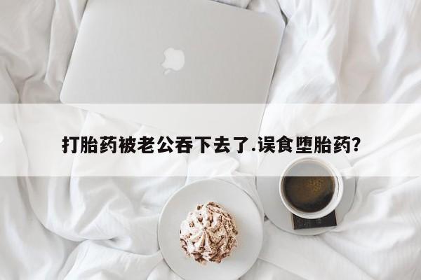 网上如何购买堕胎药打胎药被老公吞下去了.误食堕胎药？