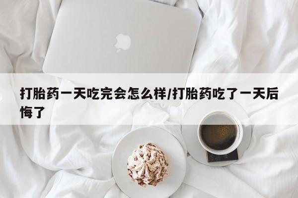 网上如何购买堕胎药打胎药一天吃完会怎么样/打胎药吃了一天后悔了