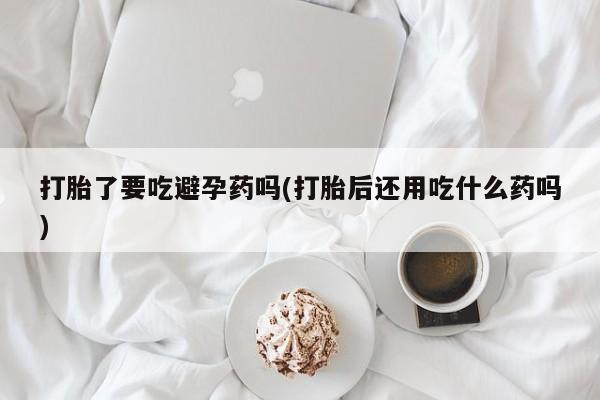 网上如何购买堕胎药打胎了要吃避孕药吗(打胎后还用吃什么药吗)