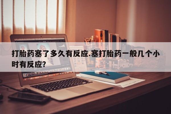 网上如何购买堕胎药打胎药塞了多久有反应.塞打胎药一般几个小时有反应？