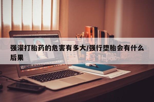 网上如何购买堕胎药强灌打胎药的危害有多大/强行堕胎会有什么后果