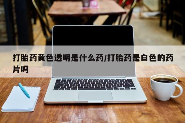 网上如何购买堕胎药打胎药黄色透明是什么药/打胎药是白色的药片吗