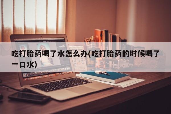 网上如何购买堕胎药吃打胎药喝了水怎么办(吃打胎药的时候喝了一口水)