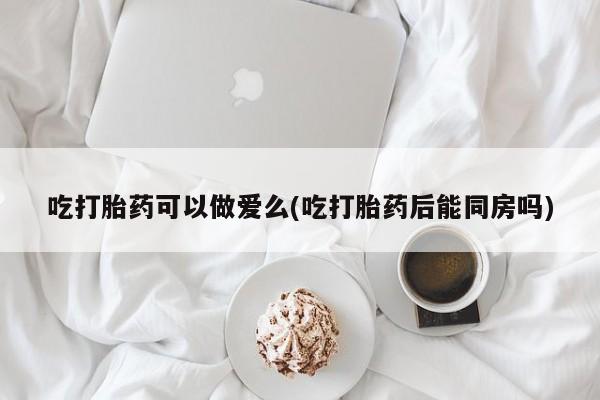 网上如何购买堕胎药吃打胎药可以做爱么(吃打胎药后能同房吗)