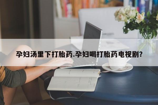网上如何购买堕胎药孕妇汤里下打胎药.孕妇喝打胎药电视剧？