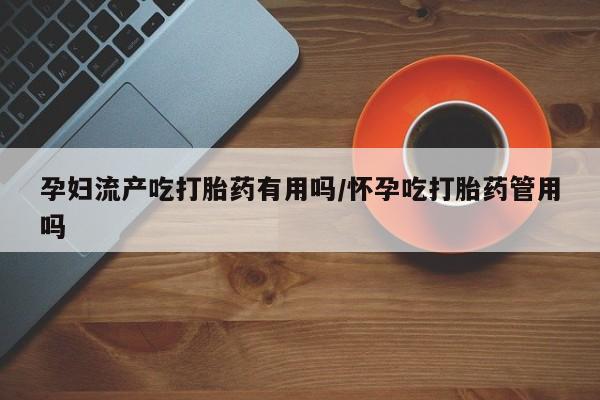 网上如何购买堕胎药孕妇流产吃打胎药有用吗/怀孕吃打胎药管用吗