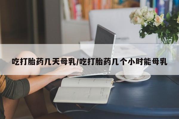 网上如何购买堕胎药吃打胎药几天母乳/吃打胎药几个小时能母乳