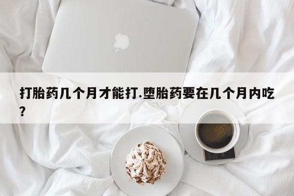 网上如何购买堕胎药打胎药几个月才能打.堕胎药要在几个月内吃？