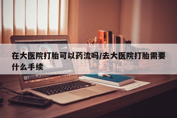 网上如何购买堕胎药在大医院打胎可以药流吗/去大医院打胎需要什么手续