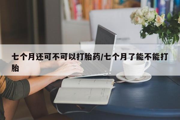网上如何购买堕胎药七个月还可不可以打胎药/七个月了能不能打胎
