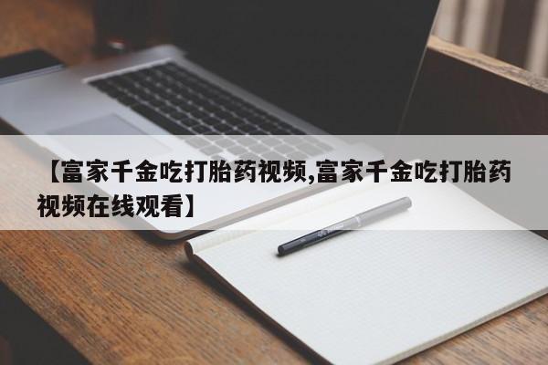 网上如何购买堕胎药【富家千金吃打胎药视频,富家千金吃打胎药视频在线观看】