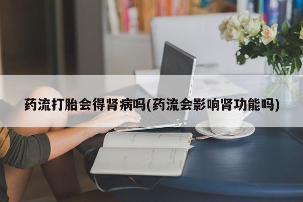 网上如何购买堕胎药药流打胎会得肾病吗(药流会影响肾功能吗)