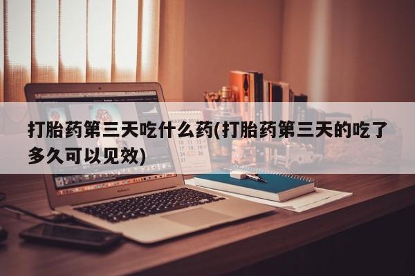 网上如何购买堕胎药打胎药第三天吃什么药(打胎药第三天的吃了多久可以见效)