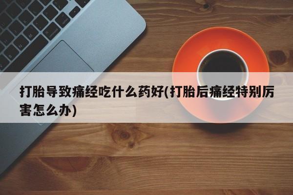 网上如何购买堕胎药打胎导致痛经吃什么药好(打胎后痛经特别厉害怎么办)