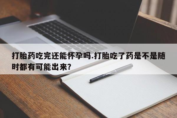 网上如何购买堕胎药打胎药吃完还能怀孕吗.打胎吃了药是不是随时都有可能出来？