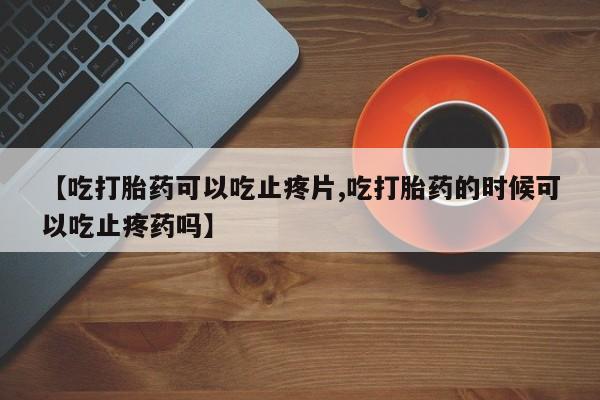 网上如何购买堕胎药【吃打胎药可以吃止疼片,吃打胎药的时候可以吃止疼药吗】