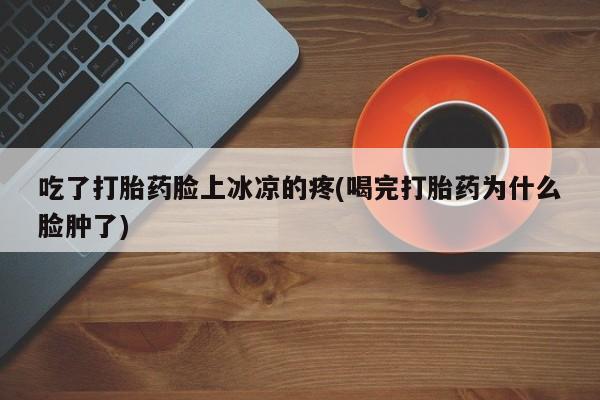 网上如何购买堕胎药吃了打胎药脸上冰凉的疼(喝完打胎药为什么脸肿了)