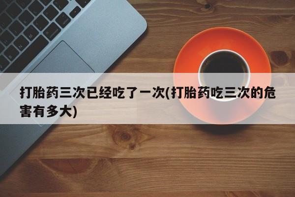 网上如何购买堕胎药打胎药三次已经吃了一次(打胎药吃三次的危害有多大)