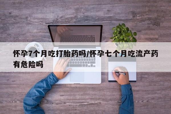 网上如何购买堕胎药怀孕7个月吃打胎药吗/怀孕七个月吃流产药有危险吗