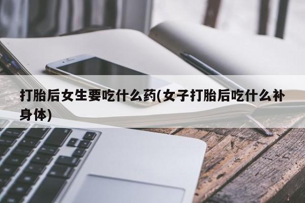 网上如何购买堕胎药打胎后女生要吃什么药(女子打胎后吃什么补身体)