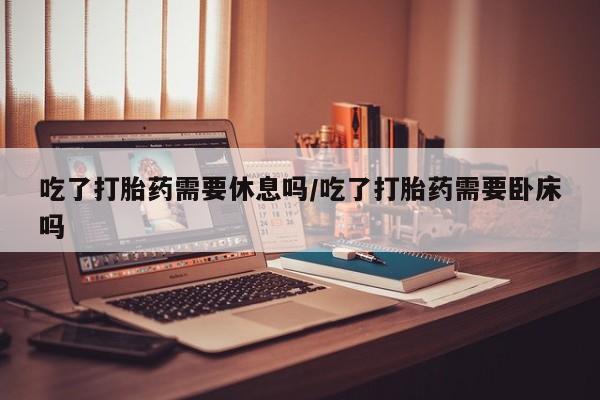 网上如何购买堕胎药吃了打胎药需要休息吗/吃了打胎药需要卧床吗