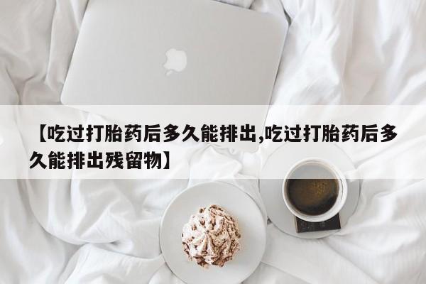 网上如何购买堕胎药【吃过打胎药后多久能排出,吃过打胎药后多久能排出残留物】