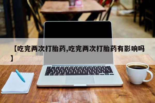 网上如何购买堕胎药【吃完两次打胎药,吃完两次打胎药有影响吗】