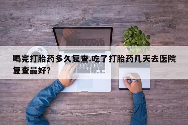 网上如何购买堕胎药喝完打胎药多久复查.吃了打胎药几天去医院复查最好？