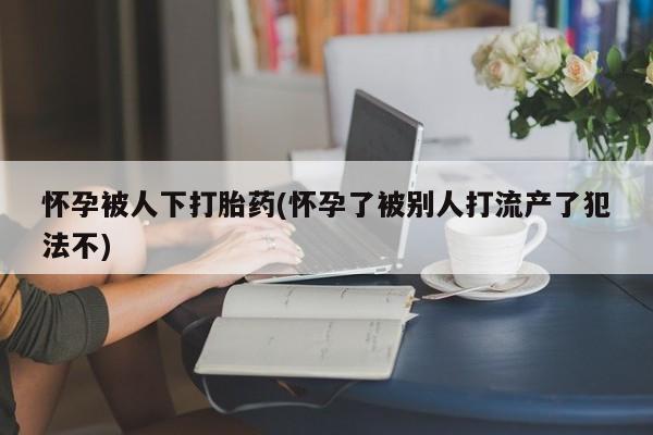 网上如何购买堕胎药怀孕被人下打胎药(怀孕了被别人打流产了犯法不)