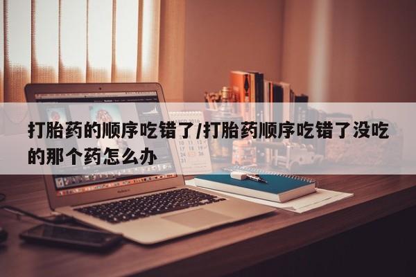 网上如何购买堕胎药打胎药的顺序吃错了/打胎药顺序吃错了没吃的那个药怎么办