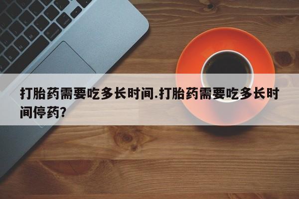 网上如何购买堕胎药打胎药需要吃多长时间.打胎药需要吃多长时间停药？