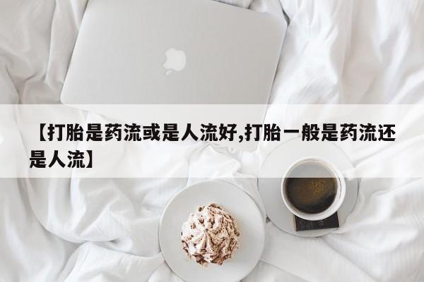 网上如何购买堕胎药【打胎是药流或是人流好,打胎一般是药流还是人流】