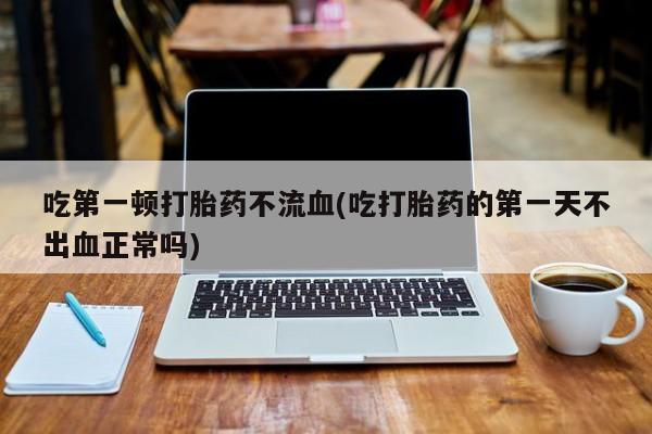 网上如何购买堕胎药吃第一顿打胎药不流血(吃打胎药的第一天不出血正常吗)