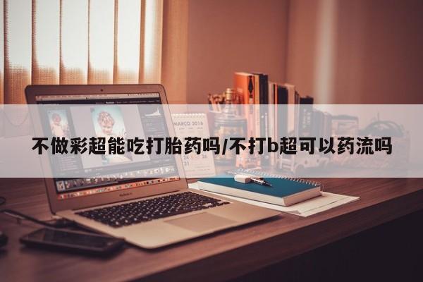 网上如何购买堕胎药不做彩超能吃打胎药吗/不打b超可以药流吗