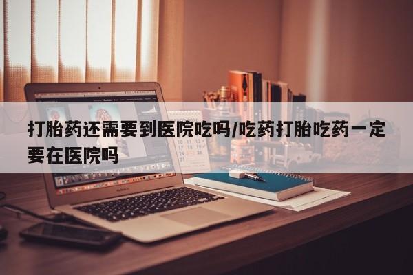 网上如何购买堕胎药打胎药还需要到医院吃吗/吃药打胎吃药一定要在医院吗