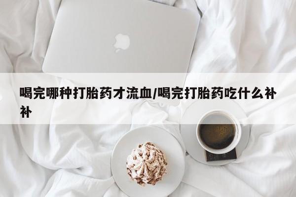 网上如何购买堕胎药喝完哪种打胎药才流血/喝完打胎药吃什么补补