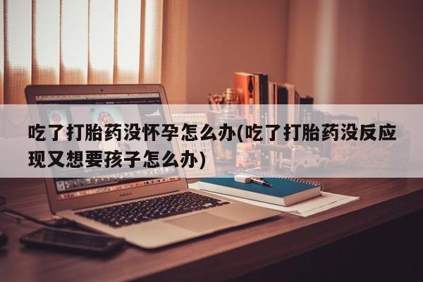 网上如何购买堕胎药吃了打胎药没怀孕怎么办(吃了打胎药没反应现又想要孩子怎么办)