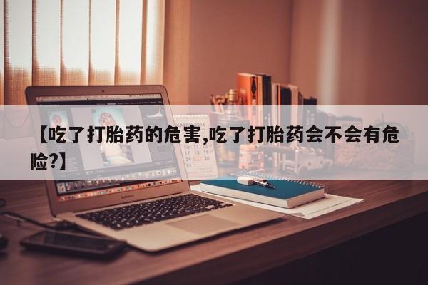 网上如何购买堕胎药【吃了打胎药的危害,吃了打胎药会不会有危险?】